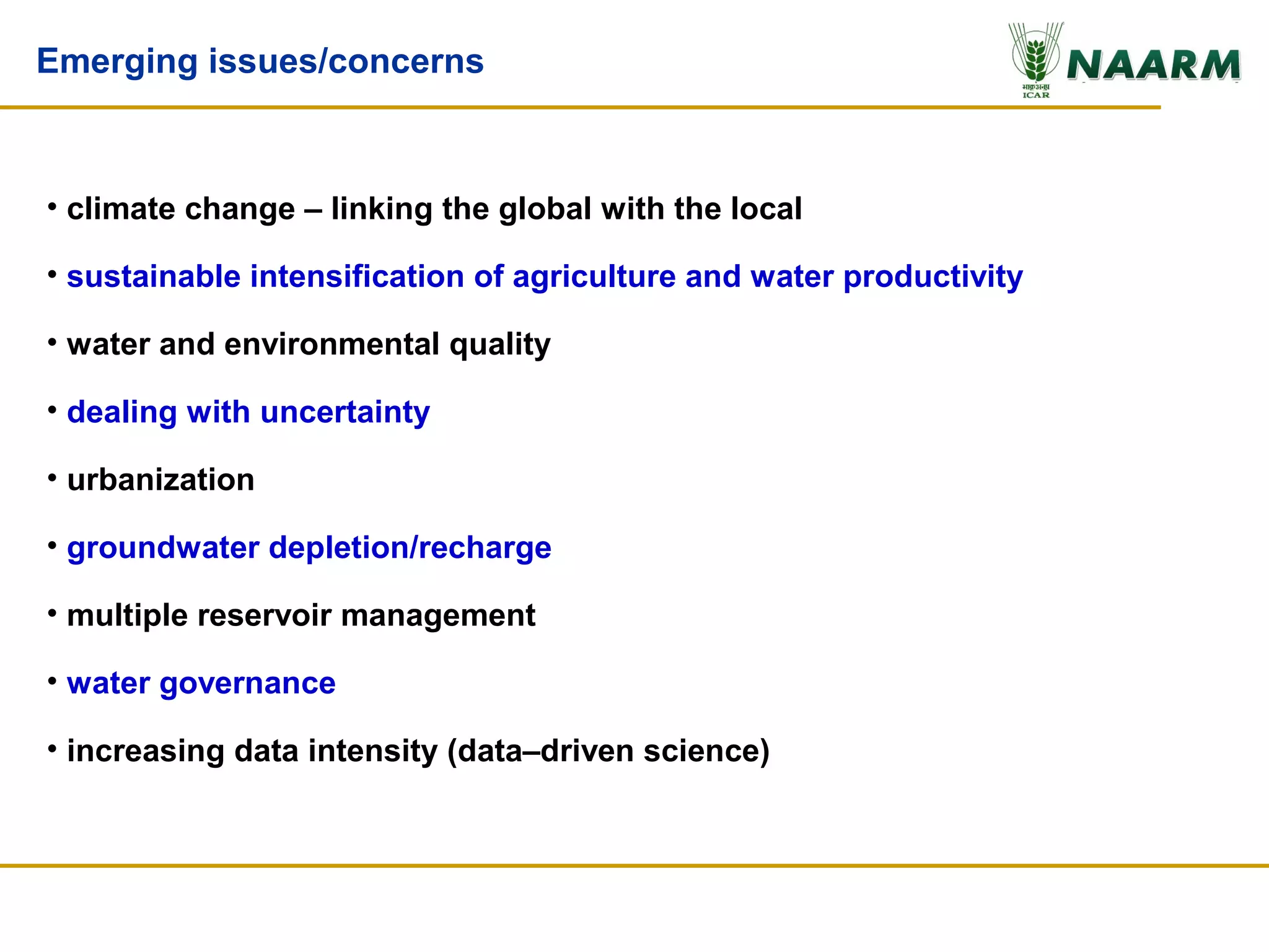 Emerging issues/concerns



• climate change – linking the global with the local

• sustainable intensification of agriculture and water productivity

• water and environmental quality

• dealing with uncertainty

• urbanization

• groundwater depletion/recharge

• multiple reservoir management

• water governance

• increasing data intensity (data–driven science)
 
