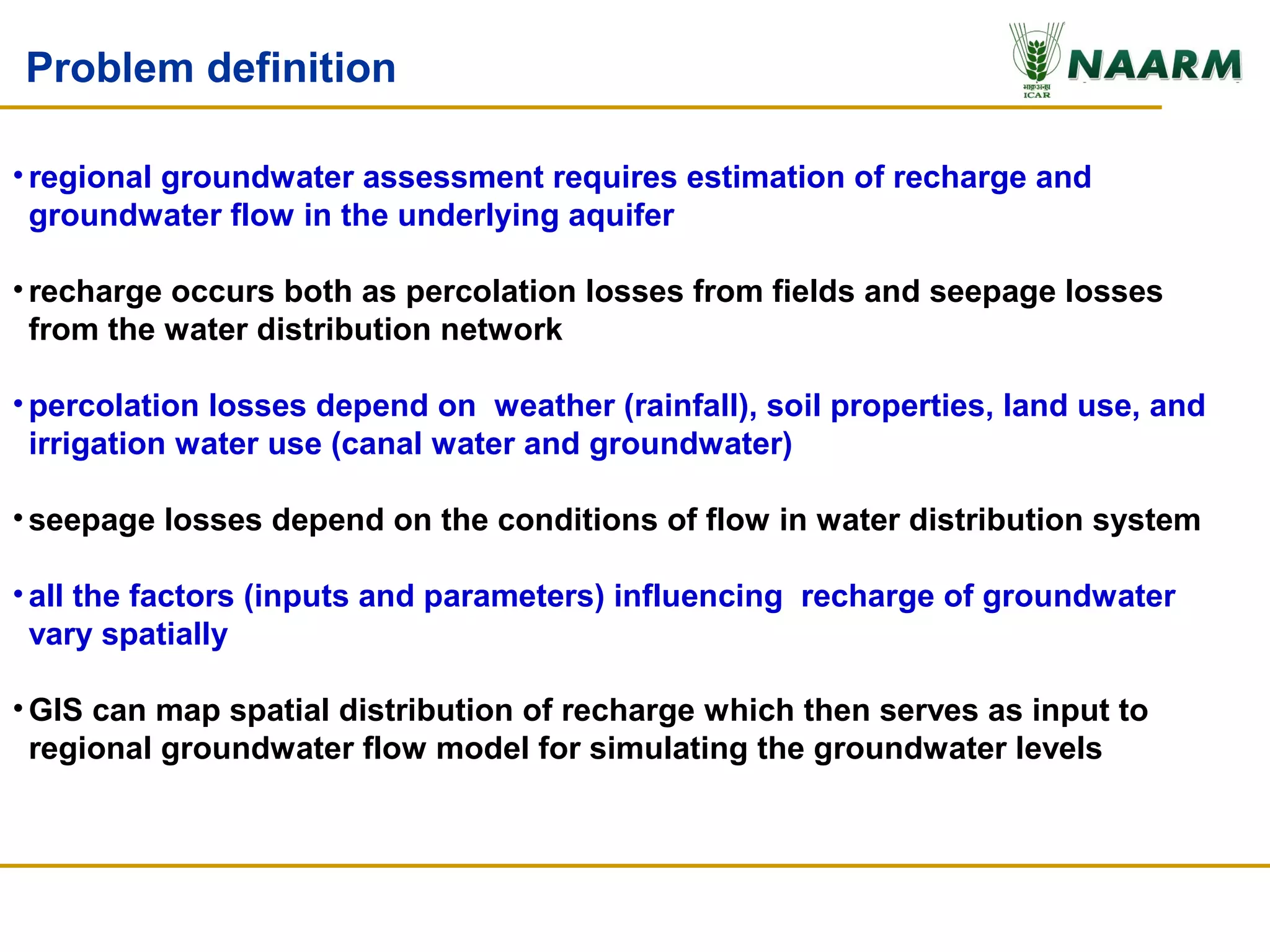 Problem definition

• regional groundwater assessment requires estimation of recharge and
  groundwater flow in the underlying aquifer

• recharge occurs both as percolation losses from fields and seepage losses
  from the water distribution network

• percolation losses depend on weather (rainfall), soil properties, land use, and
  irrigation water use (canal water and groundwater)

• seepage losses depend on the conditions of flow in water distribution system

• all the factors (inputs and parameters) influencing recharge of groundwater
  vary spatially

• GIS can map spatial distribution of recharge which then serves as input to
  regional groundwater flow model for simulating the groundwater levels
 