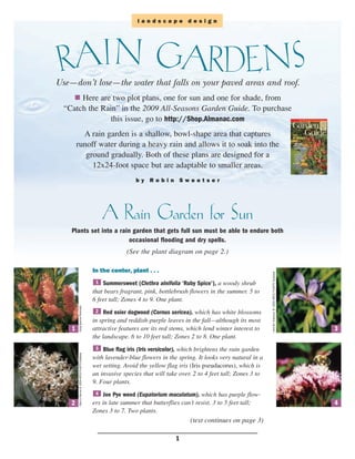 landscape design




 RAIN GARDENS
Use—don’t lose—the water that falls on your paved areas and roof.
       Here are two plot plans, one for sun and one for shade, from
  “Catch the Rain” in the 2009 All-Seasons Garden Guide. To purchase
                this issue, go to http://Shop.Almanac.com
          A rain garden is a shallow, bowl-shape area that captures
        runoff water during a heavy rain and allows it to soak into the
           ground gradually. Both of these plans are designed for a
             12x24-foot space but are adaptable to smaller areas.
                                                                       by Robin Sweetser




                                                           A Rain Garden for Sun
    Plants set into a rain garden that gets full sun must be able to endure both
                          occasional flooding and dry spells.
                                                                   (See the plant diagram on page 2.)

                                                      In the center, plant . . .                                              –Jennifer Anderson @ USDA-NRCS PLANTS Database


                                                       1  Summersweet (Clethra alnifolia ‘Ruby Spice’), a woody shrub
                                                      that bears fragrant, pink, bottlebrush flowers in the summer. 5 to
                                                      6 feet tall; Zones 4 to 9. One plant.
        –Song Sparrow Perennials




                                                       2   Red osier dogwood (Cornus sericea), which has white blossoms
                                                      in spring and reddish-purple leaves in the fall—although its most
    1                                                 attractive features are its red stems, which lend winter interest to                                                     3
                                                      the landscape. 6 to 10 feet tall; Zones 2 to 8. One plant.
                                                       3  Blue flag iris (Iris versicolor), which brightens the rain garden
        –Gary A. Monroe @ USDA-NRCS PLANTS Database




                                                      with lavender-blue flowers in the spring. It looks very natural in a
                                                      wet setting. Avoid the yellow flag iris (Iris pseudacorus), which is
                                                      an invasive species that will take over. 2 to 4 feet tall; Zones 3 to
                                                      9. Four plants.
                                                       4   Joe Pye weed (Eupatorium maculatum), which has purple flow-
    2                                                 ers in late summer that butterflies can’t resist. 3 to 5 feet tall;                                                      4
                                                      Zones 3 to 7. Two plants.
                                                                                             (text continues on page 3)

                                                                                       1
 
