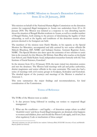 Report on NHRC Mission to Assam’s Detention Centres
from 22 to 24 January, 2018
This mission on behalf of the National Human Rights Commission on the detention
centres for suspected illegal immigrants in Assam was undertaken from 22 to 24
January 2018. The Mission was initiated as a response to very disturbing reports
about the situation of Bengali Muslim residents in Assam, as well as a smaller number
of Bengali Hindus, both relating to the process of determining the legality of their
citizenship, as well as the legality and conditions of the detention centres where
persons deemed to be foreigners are held.
The members of the mission were Harsh Mander, in his capacity as the Special
Monitor for Minorities, accompanied and ably assisted by two senior officials Dr
Mahesh Bhardwaj, SSP, NHRC and Indrajeet Kumar, Assistant Registrar (Law),
NHRC. The Special Monitor also drew upon the assistance of two scholars to assist
him in the research for this Mission, Dr Mohsin Alam Bhat who teaches at the Jindal
Law School, and Abdul Kalam Azad, independent researcher formerly with the Tata
Institute of Social Sciences, Guwahati1
.
In the mission from 22 to 24 January 2018, the team visited two detention centres
and met the detainees. The Mission held meetings with jail and police authorities,
district magistrates and senior officials in the state secretariat. The team also had a
series of meetings with civil society groups in Goalpara, Kokrajhar and Guwahati.
The detailed report of the journeys and meetings of the Mission is attached in
Annexure 1.
This note summarises the major findings and recommendations, for kind
consideration of the Commission.
Terms of Reference
The TORs of the Mission were as under:
1. Is due process being followed in sending out notices to suspected illegal
immigrants?
2. What are the conditions – and legality – of detention camps where so-called
‘doubtful voters’ and those found illegal immigrants are detained, what happens
to women and children, does and should the Prison Code apply, and if not, then
what regulatory Code or mechanism of these camps?
1 Research assistance was also provided by law students Aishwarya Birla (NALSAR University of Law) and Rishabh
Bajoria (Jindal Law School).
 