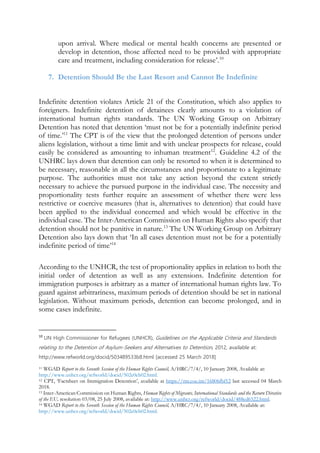 upon arrival. Where medical or mental health concerns are presented or
develop in detention, those affected need to be provided with appropriate
care and treatment, including consideration for release’.10
7. Detention Should Be the Last Resort and Cannot Be Indefinite
Indefinite detention violates Article 21 of the Constitution, which also applies to
foreigners. Indefinite detention of detainees clearly amounts to a violation of
international human rights standards. The UN Working Group on Arbitrary
Detention has noted that detention ‘must not be for a potentially indefinite period
of time.’11
The CPT is of the view that the prolonged detention of persons under
aliens legislation, without a time limit and with unclear prospects for release, could
easily be considered as amounting to inhuman treatment12
. Guideline 4.2 of the
UNHRC lays down that detention can only be resorted to when it is determined to
be necessary, reasonable in all the circumstances and proportionate to a legitimate
purpose. The authorities must not take any action beyond the extent strictly
necessary to achieve the pursued purpose in the individual case. The necessity and
proportionality tests further require an assessment of whether there were less
restrictive or coercive measures (that is, alternatives to detention) that could have
been applied to the individual concerned and which would be effective in the
individual case. The Inter-American Commission on Human Rights also specify that
detention should not be punitive in nature.13
The UN Working Group on Arbitrary
Detention also lays down that ‘In all cases detention must not be for a potentially
indefinite period of time’14
According to the UNHCR, the test of proportionality applies in relation to both the
initial order of detention as well as any extensions. Indefinite detention for
immigration purposes is arbitrary as a matter of international human rights law. To
guard against arbitrariness, maximum periods of detention should be set in national
legislation. Without maximum periods, detention can become prolonged, and in
some cases indefinite.
10
UN High Commissioner for Refugees (UNHCR), Guidelines on the Applicable Criteria and Standards
relating to the Detention of Asylum-Seekers and Alternatives to Detention, 2012, available at:
http://www.refworld.org/docid/503489533b8.html [accessed 25 March 2018]
11 WGAD Report to the Seventh Session of the Human Rights Council, A/HRC/7/4/, 10 January 2008, Available at:
http://www.unhcr.org/refworld/docid/502e0eb02.html.
12 CPT, ‘Factsheet on Immigration Detention’, available at https://rm.coe.int/16806fbf12 last accessed 04 March
2018.
13 Inter-American Commission on Human Rights, Human Rights of Migrants, International Standards and the Return Directive
of the EU, resolution 03/08, 25 July 2008, available at: http://www.unhcr.org/refworld/docid/488ed6522.html.
14 WGAD Report to the Seventh Session of the Human Rights Council, A/HRC/7/4/, 10 January 2008, Available at:
http://www.unhcr.org/refworld/docid/502e0eb02.html.
 