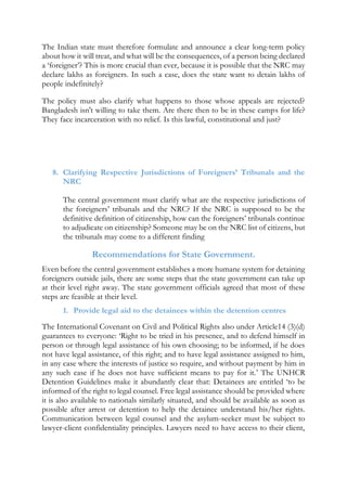 The Indian state must therefore formulate and announce a clear long-term policy
about how it will treat, and what will be the consequences, of a person being declared
a ‘foreigner’? This is more crucial than ever, because it is possible that the NRC may
declare lakhs as foreigners. In such a case, does the state want to detain lakhs of
people indefinitely?
The policy must also clarify what happens to those whose appeals are rejected?
Bangladesh isn't willing to take them. Are there then to be in these camps for life?
They face incarceration with no relief. Is this lawful, constitutional and just?
8. Clarifying Respective Jurisdictions of Foreigners’ Tribunals and the
NRC
The central government must clarify what are the respective jurisdictions of
the foreigners’ tribunals and the NRC? If the NRC is supposed to be the
definitive definition of citizenship, how can the foreigners’ tribunals continue
to adjudicate on citizenship? Someone may be on the NRC list of citizens, but
the tribunals may come to a different finding
Recommendations for State Government.
Even before the central government establishes a more humane system for detaining
foreigners outside jails, there are some steps that the state government can take up
at their level right away. The state government officials agreed that most of these
steps are feasible at their level.
1. Provide legal aid to the detainees within the detention centres
The International Covenant on Civil and Political Rights also under Article14 (3)(d)
guarantees to everyone: ‘Right to be tried in his presence, and to defend himself in
person or through legal assistance of his own choosing; to be informed, if he does
not have legal assistance, of this right; and to have legal assistance assigned to him,
in any case where the interests of justice so require, and without payment by him in
any such case if he does not have sufficient means to pay for it.’ The UNHCR
Detention Guidelines make it abundantly clear that: Detainees are entitled ‘to be
informed of the right to legal counsel. Free legal assistance should be provided where
it is also available to nationals similarly situated, and should be available as soon as
possible after arrest or detention to help the detainee understand his/her rights.
Communication between legal counsel and the asylum-seeker must be subject to
lawyer-client confidentiality principles. Lawyers need to have access to their client,
 