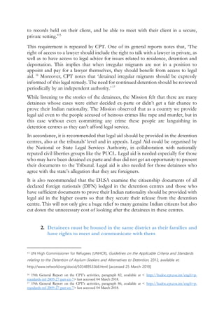 to records held on their client, and be able to meet with their client in a secure,
private setting.’15
This requirement is repeated by CPT. One of its general reports notes that, ‘The
right of access to a lawyer should include the right to talk with a lawyer in private, as
well as to have access to legal advice for issues related to residence, detention and
deportation. This implies that when irregular migrants are not in a position to
appoint and pay for a lawyer themselves, they should benefit from access to legal
aid. 16
Moreover, CPT notes that ‘detained irregular migrants should be expressly
informed of this legal remedy. The need for continued detention should be reviewed
periodically by an independent authority.’ 17
While listening to the stories of the detainees, the Mission felt that there are many
detainees whose cases were either decided ex-parte or didn’t get a fair chance to
prove their Indian nationality. The Mission observed that as a country we provide
legal aid even to the people accused of heinous crimes like rape and murder, but in
this case without even committing any crime these people are languishing in
detention centres as they can’t afford legal service.
In accordance, it is recommended that legal aid should be provided in the detention
centres, also at the tribunals’ level and in appeals. Legal Aid could be organised by
the National or State Legal Services Authority, in collaboration with nationally
reputed civil liberties groups like the PUCL. Legal aid is needed especially for those
who may have been detained ex parte and thus did not get an opportunity to present
their documents to the Tribunal. Legal aid is also needed for those detainees who
agree with the state’s allegation that they are foreigners.
It is also recommended that the DLSA examine the citizenship documents of all
declared foreign nationals (DFN) lodged in the detention centres and those who
have sufficient documents to prove their Indian nationality should be provided with
legal aid in the higher courts so that they secure their release from the detention
centre. This will not only give a huge relief to many genuine Indian citizens but also
cut down the unnecessary cost of looking after the detainees in these centres.
2. Detainees must be housed in the same district as their families and
have rights to meet and communicate with them
15 UN High Commissioner for Refugees (UNHCR), Guidelines on the Applicable Criteria and Standards
relating to the Detention of Asylum-Seekers and Alternatives to Detention, 2012, available at:
http://www.refworld.org/docid/503489533b8.html [accessed 25 March 2018]
16 19th General Report on the CPT’s activities, paragraph 82, available at < http://hudoc.cpt.coe.int/eng?i=p-
standards-inf-2009-27-part-en-7> last accessed 04 March 2018.
17 19th General Report on the CPT’s activities, paragraph 86, available at < http://hudoc.cpt.coe.int/eng?i=p-
standards-inf-2009-27-part-en-7> last accessed 04 March 2018.
 