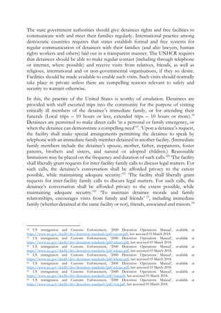 The state government authorities should give detainees rights and free facilities to
communicate with and meet their families regularly. International practice among
democratic countries requires that states establish formal and free systems for
regular communication of detainees with their families (and also lawyers, human
rights workers and others) laid out in a transparent manner. The UNHCR requires
that detainees should be able to make regular contact (including through telephone
or internet, where possible) and receive visits from relatives, friends, as well as
religious, international and or non-governmental organisations, if they so desire.
Facilities should be made available to enable such visits. Such visits should normally
take place in private unless there are compelling reasons relevant to safety and
security to warrant otherwise.
In this, the practice of the United States is worthy of emulation. Detainees are
provided with staff escorted trips into the community for the purpose of visiting
critically ill members of the detainee’s immediate family, or for attending their
funerals (Local trips – 10 hours or less, extended trips – 10 hours or more).18
Detainees are permitted to make direct calls ‘in a personal or family emergency, or
when the detainee can demonstrate a compelling need’19
. ‘Upon a detainee’s request,
the facility shall make special arrangements permitting the detainee to speak by
telephone with an immediate family member detained in another facility. (Immediate
family members include the detainee's spouse, mother, father, stepparents, foster
parents, brothers and sisters, and natural or adopted children.) Reasonable
limitations may be placed on the frequency and duration of such calls.’20
‘The facility
shall liberally grant requests for inter-facility family calls to discuss legal matters. For
such calls, the detainee’s conversation shall be afforded privacy to the extent
possible, while maintaining adequate security.’21
‘The facility shall liberally grant
requests for inter-facility family calls to discuss legal matters. For such calls, the
detainee’s conversation shall be afforded privacy to the extent possible, while
maintaining adequate security.’22
‘To maintain detainee morale and family
relationships, encourages visits from family and friends’ 23
, including immediate
family (whether detained at the same facility or not), friends, associated and minors.24
18 US immigration and Customs Enforcement, ‘2000 Detention Operations Manual’, available at
https://www.ice.gov/doclib/dro/detention-standards/pdf/escort.pdf, last accessed 03 March 2018.
19 US immigration and Customs Enforcement, ‘2000 Detention Operations Manual’, available at
https://www.ice.gov/doclib/dro/detention-standards/pdf/teleacc.pdf, last accessed 03 March 2018.
20 US immigration and Customs Enforcement, ‘2000 Detention Operations Manual’, available at
https://www.ice.gov/doclib/dro/detention-standards/pdf/teleacc.pdf, last accessed 03 March 2018.
21 US immigration and Customs Enforcement, ‘2000 Detention Operations Manual’, available at
https://www.ice.gov/doclib/dro/detention-standards/pdf/teleacc.pdf, last accessed 03 March 2018.
22 US immigration and Customs Enforcement, ‘2000 Detention Operations Manual’, available at
https://www.ice.gov/doclib/dro/detention-standards/pdf/teleacc.pdf, last accessed 03 March 2018.
23 US immigration and Customs Enforcement, ‘2000 Detention Operations Manual’, available at
https://www.ice.gov/doclib/dro/detention-standards/pdf/visit.pdf, last accessed 03 March 2018.
24 US immigration and Customs Enforcement, ‘2000 Detention Operations Manual’, available at
https://www.ice.gov/doclib/dro/detention-standards/pdf/visit.pdf, last accessed 03 March 2018.
 