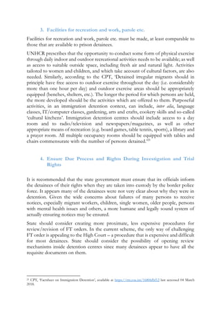 3. Facilities for recreation and work, parole etc.
Facilities for recreation and work, parole etc. must be made, at least comparable to
those that are available to prison detainees.
UNHCR prescribes that the opportunity to conduct some form of physical exercise
through daily indoor and outdoor recreational activities needs to be available; as well
as access to suitable outside space, including fresh air and natural light. Activities
tailored to women and children, and which take account of cultural factors, are also
needed. Similarly, according to the CPT, ‘Detained irregular migrants should in
principle have free access to outdoor exercise throughout the day (i.e. considerably
more than one hour per day) and outdoor exercise areas should be appropriately
equipped (benches, shelters, etc.). The longer the period for which persons are held,
the more developed should be the activities which are offered to them. Purposeful
activities, in an immigration detention context, can include, inter alia, language
classes, IT/computer classes, gardening, arts and crafts, cookery skills and so-called
‘cultural kitchens’. Immigration detention centres should include access to a day
room and to radio/television and newspapers/magazines, as well as other
appropriate means of recreation (e.g. board games, table tennis, sports), a library and
a prayer room. All multiple occupancy rooms should be equipped with tables and
chairs commensurate with the number of persons detained.’25
4. Ensure Due Process and Rights During Investigation and Trial
Rights
It is recommended that the state government must ensure that its officials inform
the detainees of their rights when they are taken into custody by the border police
force. It appears many of the detainees were not very clear about why they were in
detention. Given the wide concerns about failures of many persons to receive
notices, especially migrant workers, children, single women, older people, persons
with mental health issues and others, a more humane and legally sound system of
actually ensuring notices may be ensured.
State should consider creating more proximate, less expensive procedures for
review/revision of FT orders. In the current scheme, the only way of challenging
FT order is appealing to the High Court – a procedure that is expensive and difficult
for most detainees. State should consider the possibility of opening review
mechanisms inside detention centres since many detainees appear to have all the
requisite documents on them.
25 CPT, ‘Factsheet on Immigration Detention’, available at https://rm.coe.int/16806fbf12 last accessed 04 March
2018.
 