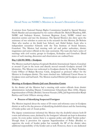 Annexure 1
Detail Note on NHRC’s Mission to Assam’s Detention Centre
A mission from National Human Rights Commission headed by Special Monitor
Harsh Mander and accompanied by two senior officials Dr. Mahesh Bhardwaj, SSP,
NHRC and Indrajeet Kumar, Assistant Registrar (Law), NHRC visited two
detention centres and met the detainees. The Special Monitor also drew upon the
assistance of two scholars to assist me in the research for this Mission, Dr Mohsin
Alam who teaches at the Jindal Law School, and Abdul Kalam Azad, who is
independent researcher formerly with the Tata Institute of Social Sciences,
Guwahati. The Mission had meeting with jail and police authorities, district
magistrates and senior officials in the state secretariat. The team also had a series of
meetings with civil society groups in Goalpara, Kokrajhar and Guwahati. Detail
notes of such meeting, discussion and observations are outlined here:
Day 1 (22/01/2018) – Goalpara
The Mission reached Lokpriaya Gopinath Bordoloi International Airport, Guwahati
at around 12 pm in the noon and directly moved towards Goalpara around 130
kilometres. The Mission was welcomed to Goalpara district by the Banti Talukdar,
Circle Officer of Balijan Revenue Circle, designated as protocol officer for the
Mission in Goalapara district. The team checked into Additional Circuit House in
Goalpara town and had lunch. The Mission reached District Jail Goalpara at around
5:30pm.
Meeting at Goalpara District Jail cum Detention Centre
In the district jail the Mission had a meeting with senior officials from district
administration including Deputy Commissioner Ghanshyam Dass (IAS), Deputy
Superintendent of Police (Border) Anowar Hussain (APS), Jail Superintendent Ranjit
Baishya and Circle Officers among others.
 Process of Identifying Suspected Foreigner
The Mission inquired about the status of D voters and reference cases in Goalpara
district as well as the due process of identifying doubtful citizen and the functioning
of border police unit of Assam police.
The deputy commissioner informed the Mission that the doubtful citizens both D
voters and reference cases, declared by the foreigners’ tribunals are kept in detention
centre. In every police station there is a separate police unit called ‘border police’.
Though there is provision for separate Superintendent of Police (Border) to
supervise the work of border police but normally the SP of the district takes
additional responsibility of the border unit as well. However, there is one dedicated
 