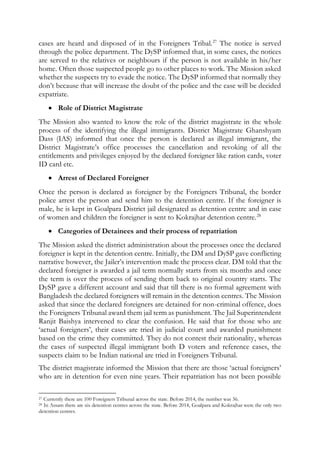 cases are heard and disposed of in the Foreigners Tribal.27
The notice is served
through the police department. The DySP informed that, in some cases, the notices
are served to the relatives or neighbours if the person is not available in his/her
home. Often those suspected people go to other places to work. The Mission asked
whether the suspects try to evade the notice. The DySP informed that normally they
don’t because that will increase the doubt of the police and the case will be decided
expatriate.
 Role of District Magistrate
The Mission also wanted to know the role of the district magistrate in the whole
process of the identifying the illegal immigrants. District Magistrate Ghanshyam
Dass (IAS) informed that once the person is declared as illegal immigrant, the
District Magistrate’s office processes the cancellation and revoking of all the
entitlements and privileges enjoyed by the declared foreigner like ration cards, voter
ID card etc.
 Arrest of Declared Foreigner
Once the person is declared as foreigner by the Foreigners Tribunal, the border
police arrest the person and send him to the detention centre. If the foreigner is
male, he is kept in Goalpara District jail designated as detention centre and in case
of women and children the foreigner is sent to Kokrajhar detention centre.28
 Categories of Detainees and their process of repatriation
The Mission asked the district administration about the processes once the declared
foreigner is kept in the detention centre. Initially, the DM and DySP gave conflicting
narrative however, the Jailer’s intervention made the process clear. DM told that the
declared foreigner is awarded a jail term normally starts from six months and once
the term is over the process of sending them back to original country starts. The
DySP gave a different account and said that till there is no formal agreement with
Bangladesh the declared foreigners will remain in the detention centres. The Mission
asked that since the declared foreigners are detained for non-criminal offence, does
the Foreigners Tribunal award them jail term as punishment. The Jail Superintendent
Ranjit Baishya intervened to clear the confusion. He said that for those who are
‘actual foreigners’, their cases are tried in judicial court and awarded punishment
based on the crime they committed. They do not contest their nationality, whereas
the cases of suspected illegal immigrant both D voters and reference cases, the
suspects claim to be Indian national are tried in Foreigners Tribunal.
The district magistrate informed the Mission that there are those ‘actual foreigners’
who are in detention for even nine years. Their repatriation has not been possible
27 Currently there are 100 Foreigners Tribunal across the state. Before 2014, the number was 36.
28 In Assam there are six detention centres across the state. Before 2014, Goalpara and Kokrajhar were the only two
detention centres.
 