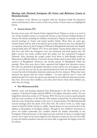 Meeting with Declared Foreigners (D Voters and Reference Cases) in
Detention Centre
The members of the Mission sat together with the detainees inside the detention
centre and listened to their version of the story. Some of their stories are highlighted
below:
 Ananta Sarma (77)
Seventy seven years old Ananta Sarma migrated from Tripura to work as a cook in
one of the roadside eateries or commonly known as line hotel in Nalbari district of
Assam. His family including his children remained in Tripura. Eventually, he did his
second marriage in Assam and raised another family. More than six years ago,
Ananta Sarma and his wife were picked up by police because they were declared in
an expatriate decree by the Foreigners Tribunal as Bangladeshi nationals who illegally
entered India after 25th
March 1971. Poor and elderly Ananta Sarma didn’t have any
idea how and when the foreigner’s case was instituted and tried against him. He
didn’t receive any notice neither from the police nor the concerned Foreigners
Tribunal. After arresting the couple, police took them to Indo-Bangla border in
Mancachar in Dhubri district of western Assam. Police tried to push them inside the
territory of Bangladesh. However, the border guards of Bangladesh foiled the
attempt. Then they were drove back, separated and lodged into detention centre.
His wife was detained in Kokrajhar detention centre and he was in Goalpara. In the
last six year for just one day he got special permission from the detention authority
to meet his wife in Kokrajhar detention centre just for few minutes. When they were
arrested, the spouse had two minor children – 14 years old boy and 17 years old
adolescent girl. Ever since the spouse got detained in two different detention centres,
they have never met their children, even they don’t know where their children are,
what they are doing.
 Nur Mohammad (63)
Elderly, weak and hearing impaired Nur Mohammad is the first detainee in the
category of declared foreign national (DFN) in Goalpara detention centre. He was
lodged into detention centre in 14th
January 2010. He was too weak to speak properly
with the team members of the Mission. His inmates assisted him in communicating
with the team. Somewhat similar to the story of Ananta Sarma, Nur Mohammad did
second marriage after the death of his first wife. He used to work as a daily wage
earner to feed his family. However, unlike Ananta Sarma, he was served notice in his
address at Kumripara in Goalpara district. Though he has sufficient document to
prove his Indian nationality but couldn’t defend his Indian citizenship in the
Foreigners Tribunal because of his abject poverty and lack of access to proper legal
service. Ever since he has been lodged in the detention centre, he has not been able
to meet his family members and also not been able to approach the higher court for
his release.
 
