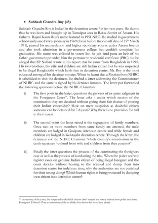  Subhash Chandra Roy (45)
Subhash Chandra Roy is locked in the detention centre for last two years. He claims
that he was born and brought up in Tamulpur area in Baksa district of Assam. His
father lt. Rajani Kanta Roy’s name featured in 1951 NRC. He studied in government
school and passed lower primary in 1969 (Even before the cut-off date of 25th
March
1971), passed his matriculation and higher secondary course under Assam boards
and also took admission in a government college but couldn’t complete his
graduation. His name was enlisted in voters list, he got land patta an heir of his
father, government provided him the permanent residential certificate (PRC) but he
alleged that SP Nalbari wrote in his report that he came from Bangladesh in 1995.
His two brothers, his wife and children are still Indian citizen but he was suspected
to be illegal Bangladeshi which lands him in detention centre. Mr. Roy is the most
educated among all his detainee inmates. When he learnt that a Mission from NHRC
is scheduled to visit the detainees, he drafted a letter addressing the Commissioner
of NHRC and the same is signed by his detainee inmates. The letter put forwarded
the following questions before the NHRC Chairman:
i) The first point in the letter, questions the process of ex-parte judgment in
the Foreigners Cases30
. The letter asks - under which section of the
constitution they are detained without giving them fair chance of proving
their Indian citizenship? How on mere suspicion as doubtful citizen
someone can be detained for 7-8 years? Why there is no provision for bail
in their cases?
ii) The second point the letter raised is the segregation of family members.
Once two or more members from same family are arrested, the male
members are lodged in Goalpara detention centre and while female and
children are lodged in Kokrajahr detention centre. Through the letter, the
detainees ask the NHRC Chairman ‘which country’s constitution in the
earth separates husband from wife and children from their parents?’
iii) Finally the letter questions the process of the constituting the foreigners
case as well as the process of conducting the trial. When the police secretly
register cases on genuine Indian citizen of being illegal foreigner and the
court decides without hearing to the accused and dump them into
detention centre for indefinite time; why the authorities are not punished
for their wrong doing? Which human rights is being protected by dumping
own citizen into detention centre?
30 In majority of the cases, the suspected or doubtful citizens don’t receive the notice neither from police nor from
Foreigners Tribunal. Close examination of the available data shows this trend very clearly.
 
