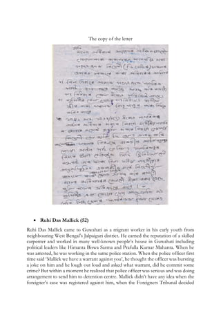 The copy of the letter
 Ruhi Das Mallick (52)
Ruhi Das Mallick came to Guwahati as a migrant worker in his early youth from
neighbouring West Bengal’s Jalpaiguri district. He earned the reputation of a skilled
carpenter and worked in many well-known people’s house in Guwahati including
political leaders like Himanta Biswa Sarma and Prafulla Kumar Mahanta. When he
was arrested, he was working in the same police station. When the police officer first
time said ‘Mallick we have a warrant against you’, he thought the officer was bursting
a joke on him and he lough out loud and asked what warrant, did he commit some
crime? But within a moment he realized that police officer was serious and was doing
arrangement to send him to detention centre. Mallick didn’t have any idea when the
foreigner’s case was registered against him, when the Foreigners Tribunal decided
 