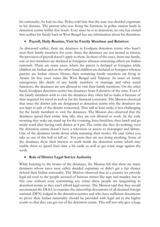 his nationality, he had no clue. Police told him that the case was decided expatriate
in his absence. The person who was fixing the furniture in police station lands in
detention centre within few hours. Ever since he is in detention, no one has visited
him neither his family back in West Bengal has any information about his detention.
 Payroll, Daily Routine, Visit by Family Members and Relatives
As discussed earlier, there are detainees in Goalpara detention centre who hasn’t
seen their family members for years. Since the detainees are not treated as citizen,
the provision of payroll doesn’t apply to them. In most of the cases, from one family,
one or two members are declared as foreigners whereas remaining others are Indian
nationals. There are many cases, where the parent is declared as foreigner while
children are Indian and on the other hand children are declared as foreigner whereas
parents are Indian citizen. Hence, their remaining family members are living in
Assam (in few cases states like West Bengal and Tripura). In cases of family
emergencies like death of any family members or marriage and other social
functions, the detainees are not allowed to visit their family members. On the other
hand, Goalpara detention centre has detainees from 8 districts of the state. Even if
the family members wish to visit the detainees they often fail to make it because of
time required for travel as well as for the financial constraint. The Mission observed
that since the district jails are designated as detention centre why the detainees are
not kept in jails of the district concerned. That will at least make it less challenging
for the family members to visit the detainees. The Mission also observed that the
detainees spend their entire time idly, they are not allowed to work. In the early
morning they wake up, stand up for the counting, have breakfast, then lunch and go
inside ward after having early dinner at 4 pm. The entire day they do nothing, even
the detention centre doesn’t have a television or access to newspaper and library.
One of the detainees broke-down while narrating their stories. He said ‘either you
take us out of this hell or kill us’. For years they are not doing anything. Some of
the detainees show their interest to work inside the detention centre which may
enable them to spend their time a bit easily as well as get some wage against the
work.
 Role of District Legal Service Authority
While listening to the stories of the detainees, the Mission felt that there are many
detainees whose cases were either decided expatriate or didn’t get a fair chance
defend their Indian nationality. The Mission observed that as a country we provide
legal aid even to the people accused of heinous crimes like rape and murder, but in
this case without even committing any crime these people are languishing in
detention centre as they can’t afford legal service. The Mission said that they would
recommend the DLSA to examine the citizenship documents of all declared foreign
national (DFN) lodged in the detention centres and who have sufficient documents
to prove their Indian nationality should be provided with legal aid in the higher
courts so that they can get out of the detention centre. This will not only give a huge
 