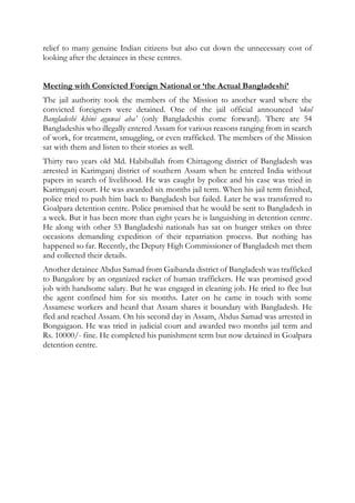 relief to many genuine Indian citizens but also cut down the unnecessary cost of
looking after the detainees in these centres.
Meeting with Convicted Foreign National or ‘the Actual Bangladeshi’
The jail authority took the members of the Mission to another ward where the
convicted foreigners were detained. One of the jail official announced ‘okol
Bangladeshi khini aguwai aha’ (only Bangladeshis come forward). There are 54
Bangladeshis who illegally entered Assam for various reasons ranging from in search
of work, for treatment, smuggling, or even trafficked. The members of the Mission
sat with them and listen to their stories as well.
Thirty two years old Md. Habibullah from Chittagong district of Bangladesh was
arrested in Karimganj district of southern Assam when he entered India without
papers in search of livelihood. He was caught by police and his case was tried in
Karimganj court. He was awarded six months jail term. When his jail term finished,
police tried to push him back to Bangladesh but failed. Later he was transferred to
Goalpara detention centre. Police promised that he would be sent to Bangladesh in
a week. But it has been more than eight years he is languishing in detention centre.
He along with other 53 Bangladeshi nationals has sat on hunger strikes on three
occasions demanding expedition of their repatriation process. But nothing has
happened so far. Recently, the Deputy High Commissioner of Bangladesh met them
and collected their details.
Another detainee Abdus Samad from Gaibanda district of Bangladesh was trafficked
to Bangalore by an organized racket of human traffickers. He was promised good
job with handsome salary. But he was engaged in cleaning job. He tried to flee but
the agent confined him for six months. Later on he came in touch with some
Assamese workers and heard that Assam shares it boundary with Bangladesh. He
fled and reached Assam. On his second day in Assam, Abdus Samad was arrested in
Bongaigaon. He was tried in judicial court and awarded two months jail term and
Rs. 10000/- fine. He completed his punishment term but now detained in Goalpara
detention centre.
 