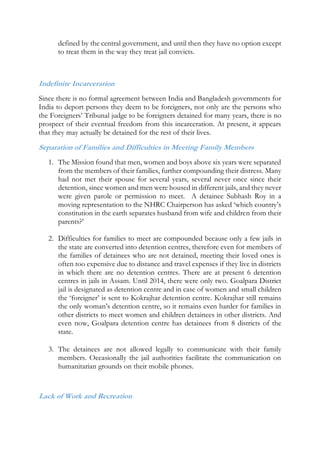 defined by the central government, and until then they have no option except
to treat them in the way they treat jail convicts.
Indefinite Incarceration
Since there is no formal agreement between India and Bangladesh governments for
India to deport persons they deem to be foreigners, not only are the persons who
the Foreigners’ Tribunal judge to be foreigners detained for many years, there is no
prospect of their eventual freedom from this incarceration. At present, it appears
that they may actually be detained for the rest of their lives.
Separation of Families and Difficulties in Meeting Family Members
1. The Mission found that men, women and boys above six years were separated
from the members of their families, further compounding their distress. Many
had not met their spouse for several years, several never once since their
detention, since women and men were housed in different jails, and they never
were given parole or permission to meet. A detainee Subhash Roy in a
moving representation to the NHRC Chairperson has asked ‘which country’s
constitution in the earth separates husband from wife and children from their
parents?’
2. Difficulties for families to meet are compounded because only a few jails in
the state are converted into detention centres, therefore even for members of
the families of detainees who are not detained, meeting their loved ones is
often too expensive due to distance and travel expenses if they live in districts
in which there are no detention centres. There are at present 6 detention
centres in jails in Assam. Until 2014, there were only two. Goalpara District
jail is designated as detention centre and in case of women and small children
the ‘foreigner’ is sent to Kokrajhar detention centre. Kokrajhar still remains
the only woman’s detention centre, so it remains even harder for families in
other districts to meet women and children detainees in other districts. And
even now, Goalpara detention centre has detainees from 8 districts of the
state.
3. The detainees are not allowed legally to communicate with their family
members. Occasionally the jail authorities facilitate the communication on
humanitarian grounds on their mobile phones.
Lack of Work and Recreation
 