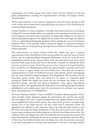 organization, civil society groups and senior citizen and the officials of civil and
police administration including the Superintendent of Police of Goalpara district
Amitabh Sinha.
All the representatives of the students organization and civil society groups as well
as the senior citizen shared their concerned about the process of the identifying the
suspected illegal immigrants.
Former Member of Assam Legislative Assembly and retired professor of Goalpara
College Prof. Joynal Abedin spoke very explicitly in the meeting about faulty process
of investigation and unnecessary harassment of impoverish villagers in the name of
identifying illegal immigrants. He alleged that the police don’t investigate the identity
of the so called illegal immigrants properly before sending the cases to Foreigners
Tribunal. Many of the genuine Indian citizens are tagged as suspected foreigners
which force those poor people to go through a heavy financial turmoil to prove their
Indian nationality.
The representative of Jamiat Ulema-e-Hind Mr. Abdul Hai gave a written
representation before the Mission. In his memorandum, he said that most of the D
Voters and the suspected illegal immigrants (Reference Cases) are from the most
marginalized section of the society, mostly from char and chapori areas (river island
and river bank areas). Every year tens of thousands of people are affected by flood
and river erosion in Assam. In last 50 years more than 7 percent of Assam’s land has
been eroded by river Brahmaputra which has uprooted lakhs of people and forced
them to move to upper Assam and other urban areas. Once they go to majority
dominated areas in search of livelihood, because of the identity, culture and language
they are often doubted as illegal immigrant from Bangladesh. The members of local
chauvinist groups detain them and hand-over to police as suspected illegal
immigrant. Abdul Hai alleged that police do not investigate the claims of those
chauvinist groups seriously and registers foreigners’ cases against inter-district
migrant workers. He appealed that the flood and erosion affected people should get
rehabilitation and compensation from the government not arbitrary cases against
them suspecting them to be Bangladeshi.
All Assam Minority Students’ Union (AAMSU)’s Goalpara district president Anisur
Alom brought similar allegation against the government. He said that the people
who are tagged as D voter or registered reference cases against belong to one of the
most marginalized section of the society. They often don’t get access to require legal
services due to the abject poverty and thus often land in detention centre. He
appealed to the Mission to take necessary steps to provide free legal services to the
D voters and suspected illegal immigrants so that they don’t have to loss their life-
long savings including immovable properties to defend their Indian citizenship. The
students’ leader also alleged that often the authorities do not accept documents with
minor discrepancies and declare the person as foreigner on ridiculous grounds. Many
of them have been held as Indian citizen by High court, why the authority concerned
is not held responsible for causing such harassment to the poor and impoverished
 