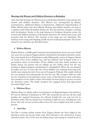 Meeting with Women and Children Detainees in Kokrajhar
After the brief meeting, the Mission went to Kokrajhar detention camp and met the
women and children detainees. The Mission was accompanied by Deputy
Commissioner, Additional Deputy Commissioner, Additional Superintendent of
Police, District Jailer and other officials. Women and children detainees are kept in
a separate ward within Kokrajhar district jail. The jail authority arranged a meeting
with the detainees. Similar to the male detainees in Goalpara detention centre, the
women and children detainees of Kokrajahr detention also shared many issues and
concerns with the Mission. The situation in the camp was very disturbing. The
detainees were crying and whipping, hardly anyone could speak properly. The stories
shared by few detainees are described below:
 Halima Khatun
Halima Khatun, a middle aged woman has been detained for the last ten years. Initial
two years she was kept in Nagaon jail then transferred to Kokrajhar detention centre.
Her entire family lives in Potiachapori under Dhing police station in Nagaon district
of Assam. Four of her children stay with her husband. Her husband works in a
government school as chowkidar. All her children and other family members are
Indian citizen, her parents and six siblings are also Indian citizen but she was
doubted as illegal immigrant and declared as a Bangladeshi. When she was detained
her eldest son was 16 years old. One of her children was suffering from long term
health issues during the trial of her case in Foreigners Tribunal. She couldn’t defend
her case properly and subsequently she lost the case. The youngest child was with
her for sometimes in the detention centre. Later on the detention centre authorities
have handed over the child to father. Her family has been trying to get her out from
the detention centre. The family members has engaged lawyer and approached
Guwahati High Court.
 Haliman Bewa
Haliman Bewa, an elderly widow was doubted as an illegal immigrant and marked as
D voter by Election Commission in 1997. She contested the case but till she could
produce the required documents, the tribunal decided the case and sent her to
detention centre. She has already lost everything to fight the case, including her only
house. Her only son has not been able to move the case to higher court due to abject
poverty.
 Arati Das
Arti Das is another elderly woman from Nagaon district has been lodged in the
detention centre for the last three years. Her husband is also detained in Tezpur
detention centre. Two of her sons are Indian citizen and staying in a rented house in
 