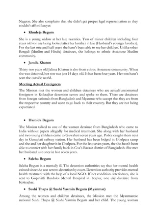 Nagaon. She also complains that she didn’t get proper legal representation as they
couldn’t afford lawyer.
 Khudeja Begum
She is a young widow at her late twenties. Two of minor children including four
years old son are being looked after her brother in law (Husband’s younger brother).
For the last one and half years she hasn’t been able to see her children. Unlike other
Bengali (Muslim and Hindu) detainees, she belongs to ethnic Assamese Muslim
community.
 Jamila Khatun
Thirty two years old Jalima Khatun is also from ethnic Assamese community. When
she was detained, her son was just 14 days old. It has been four years. Her son hasn’t
seen the outside world.
Meeting Actual Foreigners
The Mission met the women and children detainees who are actual/uncontested
foreigners in Kokrajhar detention centre and spoke to them. There are detainees
from foreign nationals from Bangladesh and Myanmar who accept that they are from
the respective country and want to go back to their country. But they are not being
expatriated.
 Hamida Begum
The Mission talked to one of the women detainee from Bangladesh who came to
India without papers allegedly for medical treatment. She along with her husband
and two young children came to Guwahati seven years ago. Police caught them next
day in Guwahati railway station. Her husband has been lodged in Goalpara camp
and she and her daughter is in Goalpara. For the last seven years, the she hasn’t been
able to contact with her family back in Cox’s Bazaar district of Bangladesh. She met
her husband just once in last seven years.
 Saleha Begum
Saleha Begum is a mentally ill. The detention authorities say that her mental health
existed since she was sent to detention by court. Detention authority provides mental
health treatment with the help of a local NGO. If her condition deteriorates, she is
sent to Gopinath Bordoloi Mental Hospital in Tezpur, one day distance from
Kokrajhar.
 Sushi Thapa @ Sushi Yasmin Begum (Myanmar)
Among the women and children detainees, the Mission met the Myanmarese
national Sushi Thapa @ Sushi Yasmin Begum and her child. The young woman
 