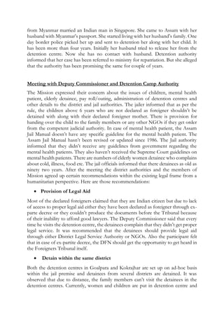 from Myanmar married an Indian man in Singapore. She came to Assam with her
husband with Myanmar’s passport. She started living with her husband’s family. One
day border police picked her up and sent to detention her along with her child. It
has been more than four years. Initially her husband tried to release her from the
detention centre. Now she has no contact with husband. Detention authority
informed that her case has been referred to ministry for repatriation. But she alleged
that the authority has been promising the same for couple of years.
Meeting with Deputy Commissioner and Detention Camp Authority
The Mission expressed their concern about the issues of children, mental health
patient, elderly detainee, pay roll/outing, administration of detention centres and
other details to the district and jail authorities. The jailer informed that as per the
rule, the children above 6 years who are not declared as foreigner shouldn’t be
detained with along with their declared foreigner mother. There is provision for
handing over the child to the family members or any other NGOs if they get order
from the competent judicial authority. In case of mental health patient, the Assam
Jail Manual doesn’t have any specific guideline for the mental health patient. The
Assam Jail Manual hasn’t been revised or updated since 1986. The Jail authority
informed that they didn’t receive any guidelines from government regarding the
mental health patients. They also haven’t received the Supreme Court guidelines on
mental health patients. There are numbers of elderly women detainee who complains
about cold, illness, food etc. The jail officials informed that there detainees as old as
ninety two years. After the meeting the district authorities and the members of
Mission agreed up certain recommendations within the existing legal frame from a
humanitarian perspective. Here are those recommendations:
 Provision of Legal Aid
Most of the declared foreigners claimed that they are Indian citizen but due to lack
of access to proper legal aid either they have been declared as foreigner through ex-
parte decree or they couldn’t produce the documents before the Tribunal because
of their inability to afford good lawyers. The Deputy Commissioner said that every
time he visits the detention centre, the detainees complain that they didn’t get proper
legal service. It was recommended that the detainees should provide legal aid
through either District Legal Service Authority or NGOs. Also the participant felt
that in case of ex-partite decree, the DFN should get the opportunity to get heard in
the Foreigners Tribunal itself.
 Detain within the same district
Both the detention centres in Goalpara and Kokrajhar are set up on ad-hoc basis
within the jail premise and detainees from several districts are detained. It was
observed that due to distance, the family members can’t visit the detainees in the
detention centres. Currently, women and children are put in detention centre and
 