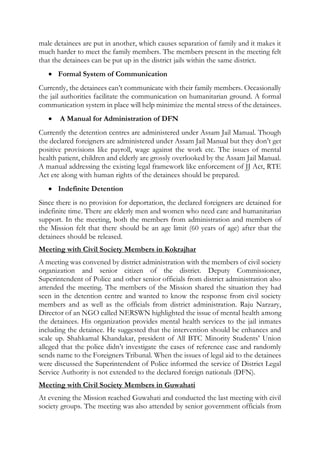 male detainees are put in another, which causes separation of family and it makes it
much harder to meet the family members. The members present in the meeting felt
that the detainees can be put up in the district jails within the same district.
 Formal System of Communication
Currently, the detainees can’t communicate with their family members. Occasionally
the jail authorities facilitate the communication on humanitarian ground. A formal
communication system in place will help minimize the mental stress of the detainees.
 A Manual for Administration of DFN
Currently the detention centres are administered under Assam Jail Manual. Though
the declared foreigners are administered under Assam Jail Manual but they don’t get
positive provisions like payroll, wage against the work etc. The issues of mental
health patient, children and elderly are grossly overlooked by the Assam Jail Manual.
A manual addressing the existing legal framework like enforcement of JJ Act, RTE
Act etc along with human rights of the detainees should be prepared.
 Indefinite Detention
Since there is no provision for deportation, the declared foreigners are detained for
indefinite time. There are elderly men and women who need care and humanitarian
support. In the meeting, both the members from administration and members of
the Mission felt that there should be an age limit (60 years of age) after that the
detainees should be released.
Meeting with Civil Society Members in Kokrajhar
A meeting was convened by district administration with the members of civil society
organization and senior citizen of the district. Deputy Commissioner,
Superintendent of Police and other senior officials from district administration also
attended the meeting. The members of the Mission shared the situation they had
seen in the detention centre and wanted to know the response from civil society
members and as well as the officials from district administration. Raju Narzary,
Director of an NGO called NERSWN highlighted the issue of mental health among
the detainees. His organization provides mental health services to the jail inmates
including the detainee. He suggested that the intervention should be enhances and
scale up. Shahkamal Khandakar, president of All BTC Minority Students’ Union
alleged that the police didn’t investigate the cases of reference case and randomly
sends name to the Foreigners Tribunal. When the issues of legal aid to the detainees
were discussed the Superintendent of Police informed the service of District Legal
Service Authority is not extended to the declared foreign nationals (DFN).
Meeting with Civil Society Members in Guwahati
At evening the Mission reached Guwahati and conducted the last meeting with civil
society groups. The meeting was also attended by senior government officials from
 