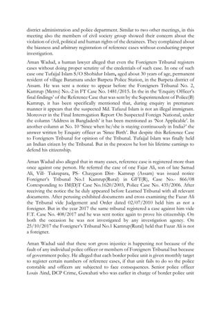 district administration and police department. Similar to two other meetings, in this
meeting also the members of civil society group showed their concern about the
violation of civil, political and human rights of the detainees. They complained about
the biasness and arbitrary registration of reference cases without conducting proper
investigation.
Aman Wadud, a human lawyer alleged that even the Foreigners Tribunal registers
cases without doing proper scrutiny of the credentials of such case. In one of such
case one Tufajjal Islam S/O Shohidur Islam, aged about 30 years of age, permanent
resident of village Baramara under Barpeta Police Station, in the Barpeta district of
Assam. He was sent a notice to appear before the Foreigners Tribunal No. 2,
Kamrup (Metro) No.-2 in FT Case No. 1481/2015. In the in the ‘Enquiry Officer’s
final findings’ of the Reference Case that was sent by the Superintendent of Police(B)
Kamrup, it has been specifically mentioned that, during enquiry in premature
manner it appears that the suspected Md. Tafazul Islam is not an illegal immigrant.
Moreover in the Final Interrogation Report On Suspected Foreign National, under
the column ‘Address in Bangladesh’ it has been mentioned as ‘Not Applicable’. In
another column at No. 10 ‘Since when he/she is staying continuously in India?’ the
answer written by Enquiry officer as ‘Since Birth’. But despite this Reference Case
to Foreigners Tribunal for opinion of the Tribunal. Tufajjal Islam was finally held
an Indian citizen by the Tribunal. But in the process he lost his lifetime earnings to
defend his citizenship.
Aman Wadud also alleged that in many cases, reference case is registered more than
once against one person. He referred the case of one Fajar Ali, son of late Samad
Ali, Vill- Tukrapara, PS- Chaygaon Dist- Kamrup (Assam) was issued notice
Foreigner’s Tribunal No.1 Kamrup(Rural) in GFT(R), Case No.- 866/08
Corresponding to IM(D)T Case No.1620/2003, Police Case No. 435/2006. After
receiving the notice the he duly appeared before Learned Tribunal with all relevant
documents. After perusing exhibited documents and cross examining the Fazar Ali
the Tribunal vide Judgement and Order dated 02/07/2010 held him as not a
foreigner. But in the year 2017 the same tribunal registered a case against him vide
F.T. Case No. 408/2017 and he was sent notice again to prove his citizenship. On
both the occasion he was not investigated by any investigation agency. On
25/10/2017 the Foreigner’s Tribunal No.1 Kamrup(Rural) held that Fazar Ali is not
a foreigner.
Aman Wadud said that these sort gross injustice is happening not because of the
fault of any individual police officer or members of Foreigners Tribunal but because
of government policy. He alleged that each border police unit is given monthly target
to register certain numbers of reference cases, if that unit fails to do so the police
constable and officers are subjected to face consequences. Senior police officer
Louis Aind, DCP Crime, Guwahati who was earlier in charge of border police unit
 