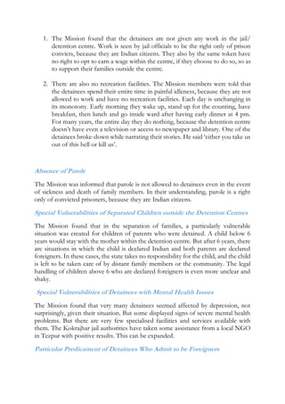 1. The Mission found that the detainees are not given any work in the jail/
detention centre. Work is seen by jail officials to be the right only of prison
convicts, because they are Indian citizens. They also by the same token have
no right to opt to earn a wage within the centre, if they choose to do so, so as
to support their families outside the centre.
2. There are also no recreation facilities. The Mission members were told that
the detainees spend their entire time in painful idleness, because they are not
allowed to work and have no recreation facilities. Each day is unchanging in
its monotony. Early morning they wake up, stand up for the counting, have
breakfast, then lunch and go inside ward after having early dinner at 4 pm.
For many years, the entire day they do nothing, because the detention centre
doesn’t have even a television or access to newspaper and library. One of the
detainees broke-down while narrating their stories. He said ‘either you take us
out of this hell or kill us’.
Absence of Parole
The Mission was informed that parole is not allowed to detainees even in the event
of sickness and death of family members. In their understanding, parole is a right
only of convicted prisoners, because they are Indian citizens.
Special Vulnerabilities of Separated Children outside the Detention Centres
The Mission found that in the separation of families, a particularly vulnerable
situation was created for children of parents who were detained. A child below 6
years would stay with the mother within the detention centre. But after 6 years, there
are situations in which the child is declared Indian and both parents are declared
foreigners. In these cases, the state takes no responsibility for the child, and the child
is left to be taken care of by distant family members or the community. The legal
handling of children above 6 who are declared foreigners is even more unclear and
shaky.
Special Vulnerabilities of Detainees with Mental Health Issues
The Mission found that very many detainees seemed affected by depression, not
surprisingly, given their situation. But some displayed signs of severe mental health
problems. But there are very few specialised facilities and services available with
them. The Kokrajhar jail authorities have taken some assistance from a local NGO
in Tezpur with positive results. This can be expanded.
Particular Predicament of Detainees Who Admit to be Foreigners
 