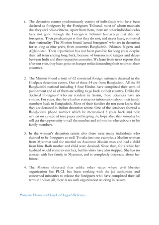 1. The detention centres predominantly consist of individuals who have been
declared as foreigners by the Foreigners Tribunal, most of whom maintain
that they are Indian citizens. Apart from them, there are other individuals who
have not gone through the Foreigners Tribunal but accept that they are
foreigners. Their predicament is that they do not, and never have, contested
their nationality. The Mission found ‘actual foreigners’ who are in detention
for as long as nine years, from countries Bangladesh, Pakistan, Nigeria and
Afghanistan. Their repatriation has not been possible for long years despite
their jail term ending long back, because of bureaucratic tangles and delays
between India and their respective countries. We learn from news reports that
after our visit, they have gone on hunger strike demanding their return to their
countries.
2. The Mission found a total of 62 convicted foreign nationals detained in the
Goalpara detention centre. Out of these 54 are from Bangladesh. All the 54
Bangladeshi national including 4 four Hindus have completed their term of
punishment and all of them are willing to go back to their country. Unlike the
declared ‘foreigners’ who are resident in Assam, these detainees have no
visitors. For years, they have had no contact or information about their family
members back in Bangladesh. Most of their families do not even know that
they are detained in Indian detention centre. One of the detainees showed a
Bangladeshi phone number which he memorized 5 years back and now
written on a piece of torn paper and keeping the hope alive that someday he
will get the opportunity to call the number and inform his whereabouts to his
family members.
3. In the women’s detention centre also there were many individuals who
claimed to be foreigners as well. To take just one example, a Muslim woman
from Myanmar said she married an Assamese Muslim man and had a child
from him. Both mother and child were detained. Since then, for a while her
husband would come to visit her, but his visits have also stopped. She has no
contact with her family in Myanmar, and is completely desperate about her
future.
4. The Mission observed that unlike other states where civil liberties
organization like PUCL has been working with the jail authorities and
concerned ministries to release the foreigners who have completed their jail
term in Indian jail, there is no such organization working in Assam.
Process Flaws and Lack of Legal Defence
 