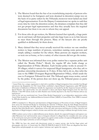 1. The Mission found that the fate of an overwhelming majority of persons who
were deemed to be foreigners and were detained in detention camps was on
the basis of ex-parte orders by the Tribunals; moreover most lacked any kind
of legal representation. Even the Deputy Commissioner we spoke to said that
every time he visits the detention centre, the detainees complain that they did
not get proper legal representation and that they actually have the required
documents but there is no one to whom they can appeal.
2. For those who do get notices, the Mission learned that typically, a huge panic
sets in and many sell their properties and take large loans so as to hire lawyers
to steer them through this process. Many of the lawyers also are poorly
qualified or deliberately let them down.
3. Many claimed that they never actually received the notices: we saw omnibus
notices to large numbers of persons, sometimes naming some persons and
simply adding a number for the others. Many persons are migrant workers,
or were not at home, or for a variety of other reasons did not get the notice.
4. The Mission was informed that every police station has a separate police unit
called the ‘Border Police’2
. Mostly the regular SP also holds charge as
Superintendent of Police (Border). Each border police works in around 15-
20 villages, which it surveys for suspected illegal immigrants, who they ask to
produce citizenship documents in 15 days. If they fail to do so, they refer the
case to the FRRO (Foreigner Regional Registration Office), which sends the
case to Foreigners Tribunal for trial. The Tribunal again issues notice, served
by the police. If the person does not show up, the Tribunal passes ex-parte
2 Assam Police has a unique organization to deal with so problem of illegal immigration from erstwhile East Bengal
and present day Bangladesh. In 1962 Assam Police established a Special Branch Organization under PIP Scheme
(Prevention of Infiltration of Pakistan). Initially the organization was headed by the Dy. Inspector General of Police,
Special Branch. This special police was unit entrusted to detect and deport illegal foreigners from the than East
Pakistan. Under PIP scheme nearly two lakhs Muslims were forcibly deported to the than East Pakistan without any
legal process.
Later on the unit was transformed into ‘Assam Police Border Organization’ as an independent organization within
Assam Police headed by one Additional Director General of Police (ADGP) of Assam Police. Now APBO is manned
by 4000 plus personnel.
APBO is mandated to i) Detection and deportation of illegal foreigners, ii) Prevention of entry of illegal foreigners
from across the International Border by maintaining the 2nd Line of Defense along the Indo-Bangla International
Border, iii) Joint patrolling with BSF along the Indo-Bangla International Border, iv) Monitoring of developments
along the Inter-State Border and v) Maintenance of law and order, prevention and detection of crimes, detection and
deportation of illegal foreigners settled in riverine areas and char areas and trying to infiltrate through riverine routes.
APBO conducts survey in the so called infiltration prone districts, identify the suspected foreigners and registers case
called ‘Reference Case’ and forward the same to foreigners tribunal. It is alleged that the constables who were serving
at the watch posts were given monthly target register case against certain number of suspected Bangladeshis and send
the same to their higher authorities as well as Foreigners Tribunal.
The APBO has been also armed with discretionary power to suspect anyone, take his/her finger prints and
photographs vide Govt. of Assam letter No. PLB.149/2008/Pt/8 dated 21/10/09. There are allegations that those
finger-prints and photographs are used to register ‘reference case’ against the suspects.
 