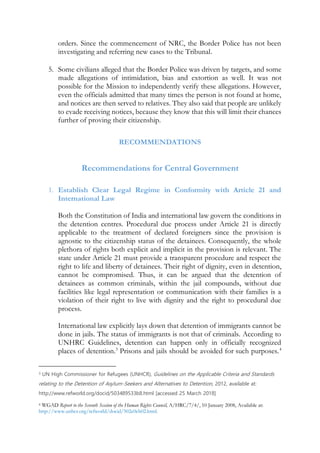 orders. Since the commencement of NRC, the Border Police has not been
investigating and referring new cases to the Tribunal.
5. Some civilians alleged that the Border Police was driven by targets, and some
made allegations of intimidation, bias and extortion as well. It was not
possible for the Mission to independently verify these allegations. However,
even the officials admitted that many times the person is not found at home,
and notices are then served to relatives. They also said that people are unlikely
to evade receiving notices, because they know that this will limit their chances
further of proving their citizenship.
RECOMMENDATIONS
Recommendations for Central Government
1. Establish Clear Legal Regime in Conformity with Article 21 and
International Law
Both the Constitution of India and international law govern the conditions in
the detention centres. Procedural due process under Article 21 is directly
applicable to the treatment of declared foreigners since the provision is
agnostic to the citizenship status of the detainees. Consequently, the whole
plethora of rights both explicit and implicit in the provision is relevant. The
state under Article 21 must provide a transparent procedure and respect the
right to life and liberty of detainees. Their right of dignity, even in detention,
cannot be compromised. Thus, it can be argued that the detention of
detainees as common criminals, within the jail compounds, without due
facilities like legal representation or communication with their families is a
violation of their right to live with dignity and the right to procedural due
process.
International law explicitly lays down that detention of immigrants cannot be
done in jails. The status of immigrants is not that of criminals. According to
UNHRC Guidelines, detention can happen only in officially recognized
places of detention.3
Prisons and jails should be avoided for such purposes.4
3 UN High Commissioner for Refugees (UNHCR), Guidelines on the Applicable Criteria and Standards
relating to the Detention of Asylum-Seekers and Alternatives to Detention, 2012, available at:
http://www.refworld.org/docid/503489533b8.html [accessed 25 March 2018]
4 WGAD Report to the Seventh Session of the Human Rights Council, A/HRC/7/4/, 10 January 2008, Available at:
http://www.unhcr.org/refworld/docid/502e0eb02.html.
 