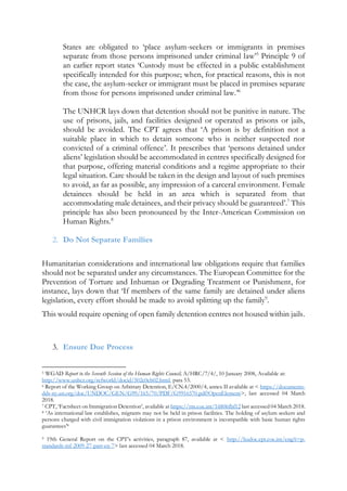 States are obligated to ‘place asylum-seekers or immigrants in premises
separate from those persons imprisoned under criminal law’5
Principle 9 of
an earlier report states ‘Custody must be effected in a public establishment
specifically intended for this purpose; when, for practical reasons, this is not
the case, the asylum-seeker or immigrant must be placed in premises separate
from those for persons imprisoned under criminal law.’6
The UNHCR lays down that detention should not be punitive in nature. The
use of prisons, jails, and facilities designed or operated as prisons or jails,
should be avoided. The CPT agrees that ‘A prison is by definition not a
suitable place in which to detain someone who is neither suspected nor
convicted of a criminal offence’. It prescribes that ‘persons detained under
aliens’ legislation should be accommodated in centres specifically designed for
that purpose, offering material conditions and a regime appropriate to their
legal situation. Care should be taken in the design and layout of such premises
to avoid, as far as possible, any impression of a carceral environment. Female
detainees should be held in an area which is separated from that
accommodating male detainees, and their privacy should be guaranteed’.7
This
principle has also been pronounced by the Inter-American Commission on
Human Rights.8
2. Do Not Separate Families
Humanitarian considerations and international law obligations require that families
should not be separated under any circumstances. The European Committee for the
Prevention of Torture and Inhuman or Degrading Treatment or Punishment, for
instance, lays down that ‘If members of the same family are detained under aliens
legislation, every effort should be made to avoid splitting up the family9
.
This would require opening of open family detention centres not housed within jails.
3. Ensure Due Process
5 WGAD Report to the Seventh Session of the Human Rights Council, A/HRC/7/4/, 10 January 2008, Available at:
http://www.unhcr.org/refworld/docid/502e0eb02.html, para 53.
6 Report of the Working Group on Arbitrary Detention, E/CN.4/2000/4, annex II available at < https://documents-
dds-ny.un.org/doc/UNDOC/GEN/G99/165/70/PDF/G9916570.pdf?OpenElement>, last accessed 04 March
2018.
7 CPT, ‘Factsheet on Immigration Detention’, available at https://rm.coe.int/16806fbf12 last accessed 04 March 2018.
8 ‘As international law establishes, migrants may not be held in prison facilities. The holding of asylum seekers and
persons charged with civil immigration violations in a prison environment is incompatible with basic human rights
guarantees’8
9 19th General Report on the CPT’s activities, paragraph 87, available at < http://hudoc.cpt.coe.int/eng?i=p-
standards-inf-2009-27-part-en-7> last accessed 04 March 2018.
 