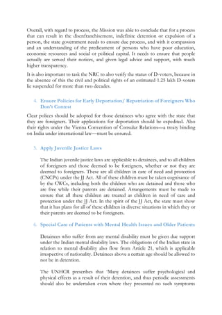 Overall, with regard to process, the Mission was able to conclude that for a process
that can result in the disenfranchisement, indefinite detention or expulsion of a
person, the state government needs to ensure due process, and with it compassion
and an understanding of the predicament of persons who have poor education,
economic resources and social or political capital. It needs to ensure that people
actually are served their notices, and given legal advice and support, with much
higher transparency.
It is also important to task the NRC to also verify the status of D-voters, because in
the absence of this the civil and political rights of an estimated 1.25 lakh D-voters
lie suspended for more than two decades.
4. Ensure Policies for Early Deportation/ Repatriation of Foreigners Who
Don’t Contest
Clear polices should be adopted for those detainees who agree with the state that
they are foreigners. Their applications for deportation should be expedited. Also
their rights under the Vienna Convention of Consular Relations—a treaty binding
on India under international law—must be ensured.
5. Apply Juvenile Justice Laws
The Indian juvenile justice laws are applicable to detainees, and to all children
of foreigners and those deemed to be foreigners, whether or not they are
deemed to foreigners. These are all children in care of need and protection
(CNCPs) under the JJ Act. All of these children must be taken cognisance of
by the CWCs, including both the children who are detained and those who
are free while their parents are detained. Arrangements must be made to
ensure that all these children are treated as children in need of care and
protection under the JJ Act. In the spirit of the JJ Act, the state must show
that it has plans for all of these children in diverse situations in which they or
their parents are deemed to be foreigners.
6. Special Care of Patients with Mental Health Issues and Older Patients
Detainees who suffer from any mental disability must be given due support
under the Indian mental disability laws. The obligations of the Indian state in
relation to mental disability also flow from Article 21, which is applicable
irrespective of nationality. Detainees above a certain age should be allowed to
not be in detention.
The UNHCR prescribes that ‘Many detainees suffer psychological and
physical effects as a result of their detention, and thus periodic assessments
should also be undertaken even where they presented no such symptoms
 