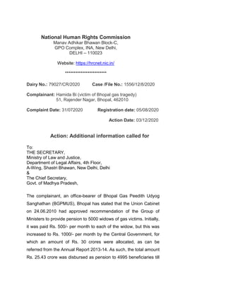 National Human Rights Commission
Manav Adhikar Bhawan Block-C,
GPO Complex, INA, New Delhi,
DELHI – 110023
Website: https://hrcnet.nic.in/
************************
Dairy No.: 79027/CR/2020 Case /File No.: 1556/12/8/2020
Complainant: Hamida Bi (victim of Bhopal gas tragedy)
51, Rajender Nagar, Bhopal, 462010
Complaint Date: 31/072020 Registration date: 05/08/2020
Action Date: 03/12/2020
Action: Additional information called for
To:
THE SECRETARY,
Ministry of Law and Justice,
Department of Legal Affairs, 4th Floor,
A-Wing, Shastri Bhawan, New Delhi, Delhi
&
The Chief Secretary,
Govt. of Madhya Pradesh,
The complainant, an office-bearer of Bhopal Gas Peedith Udyog
Sanghathan (BGPMUS), Bhopal has stated that the Union Cabinet
on 24.06.2010 had approved recommendation of the Group of
Ministers to provide pension to 5000 widows of gas victims. Initially,
it was paid Rs. 500/- per month to each of the widow, but this was
increased to Rs. 1000/- per month by the Central Government, for
which an amount of Rs. 30 crores were allocated, as can be
referred from the Annual Report 2013-14. As such, the total amount
Rs. 25.43 crore was disbursed as pension to 4995 beneficiaries till
 