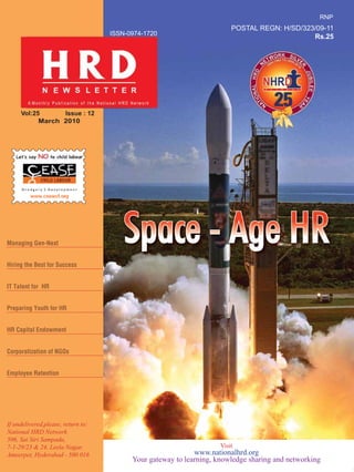 Vol:25 Issue : 12
March 2010
ISSN-0974-1720
POSTAL REGN: H/SD/323/09-11
Rs.25
If undelivered,please, return to:
National HRD Network
506, Sai Siri Sampada,
7-1-29/23 & 24, Leela Nagar,
Ameerpet, Hyderabad - 500 016
Hiring the Best for Success
IT Talent for HR
Preparing Youth for HR
HR Capital Endowment
Corporatization of NGOs
Employee Retention
Visit
www.nationalhrd.org
Your gateway to learning, knowledge sharing and networking
RNP
Managing Gen-Next
 