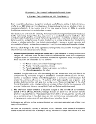 Organisation Structures- Challenges in Dynamic times

                       K Shankar, Executive Director, HR, BhartiAirtel Ltd


Every now and then, businesses change their structures, usually following a string of badperformances,
or after a new CEO takes over. Some businesses do so proactively to drive new priorities or focus on
marketsmoreeffectively. It has become one of the most powerful levers for CEOs to generate
breakthrough improvement in organizational performance.

Why do structures (or to look at it holistically, 'formal organizational arrangements') become the obvious
tool for implementing changes? First, they are perceived to be substantially easier to modify than either
individual or collective behavior. Second, the formal organization has a much faster and direct result on
behavior, activities and performance. It is also directly linked to strategy and gives clear visibility to the
changes in priorities flowing from new strategic directions.Lastly, it serves as a good expression and
communication of intent – sends a clear message right through the organization and helps align priorities.

However, not all changes in the formal organizational arrangements are successful. An analysis would
show that there are two broad reasons for failures:

1. Not looking at organization design in a holistic way. A good framework for looking at organization
   design is the ‘Congruence Model’ that was outlined by Tushman& Nadler, in their book‘Competing by
   design-the Power of Organizational Architecture’. For effective organization design, the Congruence
   Model advocates a fit between the four key elements:

               The Work to be done, derived from the strategic direction
               The People – their skills, capabilities, interests
               The Formal organization – structures, processes and systems
               The Informal organization –the culture

    Therefore, changes in structures alone cannot bring about the desired result. First, they need to be
    complemented by appropriate changes in processes(a specifically defined sequence of steps,
    activities or operational methods) andsystems(application of physical or social technologies that
    enable the performance of work i.e., HR systems, which outline specific sets of policies and
    practices that influence how work gets done and by whom). These are integral part of the set of
    ‘Formal Organization’, and a misalignment here is sure case for failure. Further, the congruence or fit
    amongst the other core elements, namely Work,People and Culture need to be ensured.

2. The other main reason for failure of structure changes is what I would call as ‘estimation
   defect’ or ‘trade-off bias’. Most of our strategic decisions are about trade-offs between alternate
   priorities or courses of actions. These decisions call for an ability to forecast, estimate or predict, and
   we go sometimes wrong in those.Such issues are more common among businesses which compete
   in highly dynamic environments with rapid &discontinuous technology change.

In this paper, we will focus on how we can understand and reduce such estimation/trade-off bias in our
design of organizations.

Let’s take the example of a company in thehi–tech industry. Normally, a high degree of technological
change exists in this industry, with an average of one big, discontinuous change every decade or so, and
 