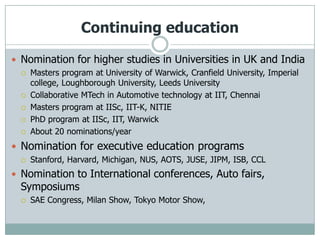 Continuing education

 Nomination for higher studies in Universities in UK and India
     Masters program at University of Warwick, Cranfield University, Imperial
      college, Loughborough University, Leeds University
     Collaborative MTech in Automotive technology at IIT, Chennai
     Masters program at IISc, IIT-K, NITIE
     PhD program at IISc, IIT, Warwick
     About 20 nominations/year
 Nomination for executive education programs
     Stanford, Harvard, Michigan, NUS, AOTS, JUSE, JIPM, ISB, CCL
 Nomination to International conferences, Auto fairs,
  Symposiums
     SAE Congress, Milan Show, Tokyo Motor Show,
 
