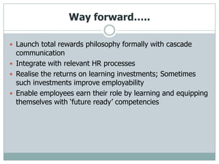 Way forward…..

 Launch total rewards philosophy formally with cascade
  communication
 Integrate with relevant HR processes
 Realise the returns on learning investments; Sometimes
  such investments improve employability
 Enable employees earn their role by learning and equipping
  themselves with „future ready‟ competencies
 