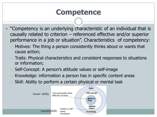 Competence

 “Competency is an underlying characteristic of an individual that is
  causally related to criterion – referenced effective and/or superior
  performance in a job or situation”. Characteristics of competency:
     Motives: The thing a person consistently thinks about or wants that
      cause action;
     Traits: Physical characteristics and consistent responses to situations
      or information;
     Self-Concept: A person‟s attitude values or self-image
     Knowledge: information a person has in specific content areas
     Skill: Ability to perform a certain physical or mental task

               Innate ability




                     Learned skills
 