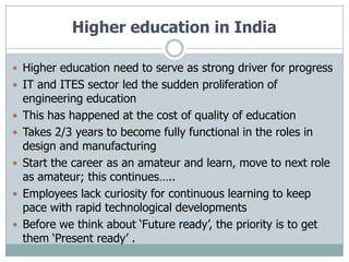 Higher education in India

 Higher education need to serve as strong driver for progress
 IT and ITES sector led the sudden proliferation of
    engineering education
   This has happened at the cost of quality of education
   Takes 2/3 years to become fully functional in the roles in
    design and manufacturing
   Start the career as an amateur and learn, move to next role
    as amateur; this continues…..
   Employees lack curiosity for continuous learning to keep
    pace with rapid technological developments
   Before we think about „Future ready‟, the priority is to get
    them „Present ready‟ .
 