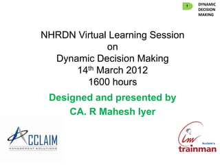 1   DYNAMIC
                                     DECISION
                                     MAKING




NHRDN Virtual Learning Session
             on
  Dynamic Decision Making
      14th March 2012
        1600 hours
 Designed and presented by
     CA. R Mahesh Iyer


                                      Acclaim’s
 
