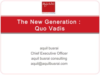 aquil busrai Chief Executive Officer aquil busrai consulting [email_address] The New Generation :  Quo Vadis 
