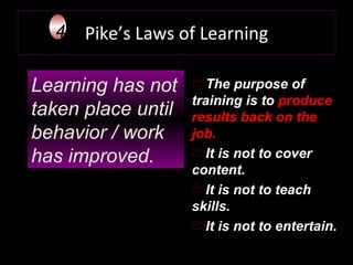 Pike’s Laws of Learning Learning has not taken place until behavior / work has improved.   4 The purpose of training is to  produce results back on the job.  It is not to cover content.  It is not to teach skills.  It is not to entertain. 