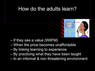 How do the adults learn? If they see a value (WIIFM) When the price becomes unaffordable By linking learning to experience By practicing what they have been taught In an informal & non threatening environment 