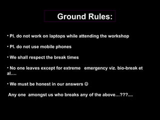 Ground Rules: Pl. do not work on laptops while attending the workshop Pl. do not use mobile phones  We shall respect the break times  No one leaves except for extreme  emergency viz. bio-break et al…. We must be honest in our answers   Any one  amongst us who breaks any of the above…???.... 