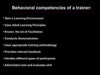 Behavioral competencies of a trainer: Sets a Learning Environment Uses Adult Learning Principles Knows  the art of Facilitation Conducts Demonstration Uses appropriate training methodology Provides relevant feedback Handles different types of participants Administers test and evaluates skill 
