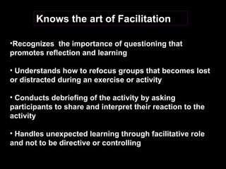 Knows the art of Facilitation Recognizes  the importance of questioning that promotes reflection and learning  Understands how to refocus groups that becomes lost or distracted during an exercise or activity Conducts debriefing of the activity by asking participants to share and interpret their reaction to the activity Handles unexpected learning through facilitative role and not to be directive or controlling   