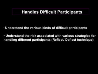 Handles Difficult Participants  Understand the various kinds of difficult participants Understand the risk associated with various strategies for handling different participants (Reflect/ Deflect technique) 