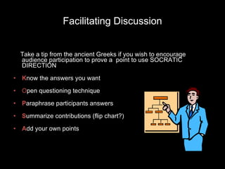 Facilitating Discussion Take a tip from the ancient Greeks if you wish to encourage audience participation to prove a  point to use SOCRATIC DIRECTION K now the answers you want O pen questioning technique P araphrase participants answers S ummarize contributions (flip chart?) A dd your own points 