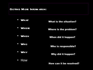 Getting More   Information: What  Where When Who Why How What is the situation? Where is the problem? When did it happen? Who is responsible? Why did it happen? How can it be resolved? 