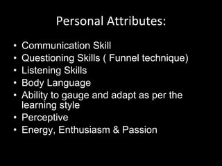 Personal Attributes: Communication Skill Questioning Skills ( Funnel technique) Listening Skills Body Language Ability to gauge and adapt as per the learning style Perceptive Energy, Enthusiasm & Passion  