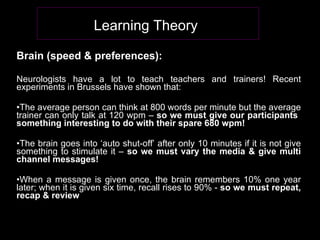 Brain (speed & preferences): Neurologists have a lot to teach teachers and trainers! Recent experiments in Brussels have shown that: The average person can think at 800 words per minute but the average trainer can only talk at 120 wpm –  so we must give our participants  something interesting to do with their spare 680 wpm! The brain goes into ‘auto shut-off’ after only 10 minutes if it is not give something to stimulate it –  so we must vary the media & give multi channel messages! When a message is given once, the brain remembers 10% one year later; when it is given six time, recall rises to 90% -  so   we must repeat, recap & review Learning Theory   