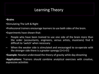 Learning Theory   Brains Stimulating The Left & Right Professional trainers encourage learners to use both sides of the brain. Experiments have shown that: People who have been trained to use one side of the brain more than the order (accountants, engineers, versus artists, musicians) find it difficult to ‘switch’ when necessary When the weaker side is stimulated and encouraged to co-operate with the stronger side there is a greater synergy (1+1=5!) Example:  Newton understood the theory of gravity while day dreaming Applications:  Trainers should combine analytical exercises with creative, expressive activities 