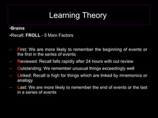Learning Theory   Brains Recall:  FROLL  - 5 Main Factors  F irst: We are more likely to remember the beginning of events or the first in the series of events  R eviewed: Recall falls rapidly after 24 hours with out review O utstanding: We remember unusual things exceedingly well L inked: Recall is high for things which are linked by mnemonics or analogy L ast: We are more likely to remember the end of events or the last in a series of events  
